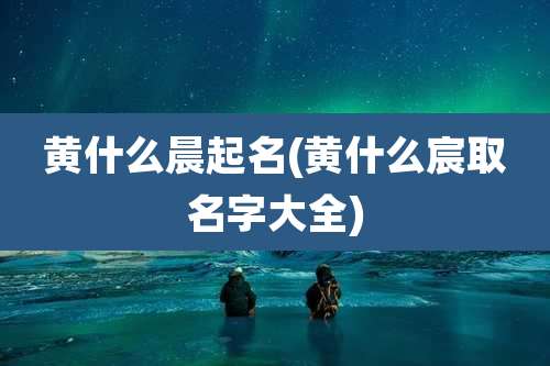 黄什么晨起名(黄什么宸取名字大全)