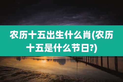 农历十五出生什么肖(农历十五是什么节日?)