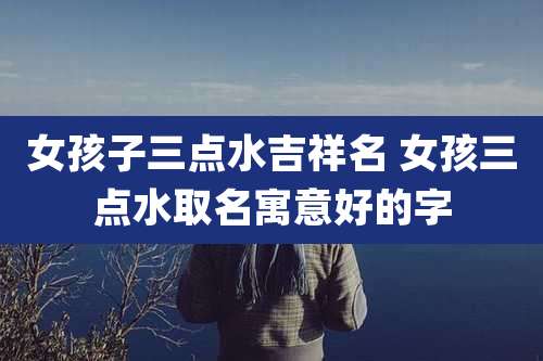 女孩子三点水吉祥名 女孩三点水取名寓意好的字