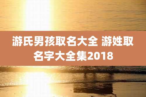 游氏男孩取名大全 游姓取名字大全集2018