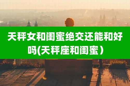 天秤女和闺蜜绝交还能和好吗(天秤座和闺蜜)