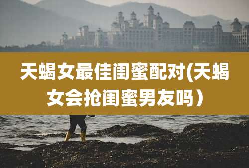 天蝎女最佳闺蜜配对(天蝎女会抢闺蜜男友吗）