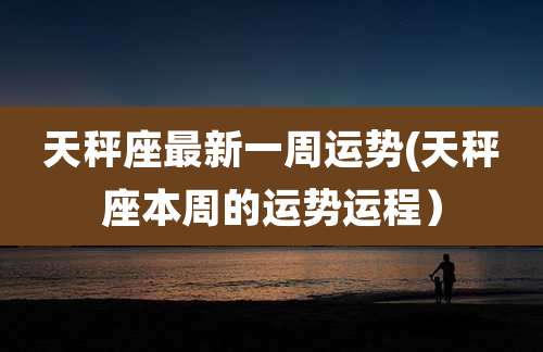 天秤座最新一周运势(天秤座本周的运势运程）