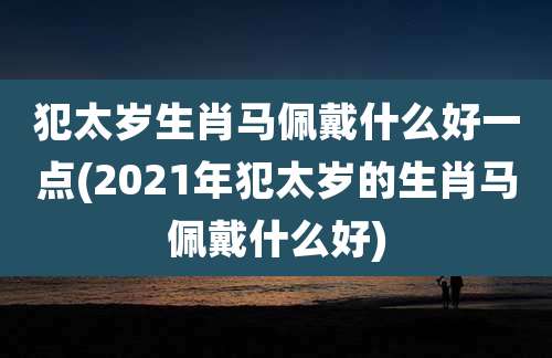 犯太岁生肖马佩戴什么好一点(2021年犯太岁的生肖马佩戴什么好)