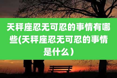 天秤座忍无可忍的事情有哪些(天秤座忍无可忍的事情是什么)