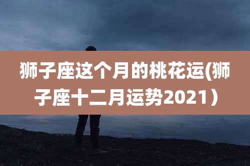 狮子座这个月的桃花运(狮子座十二月运势2021）