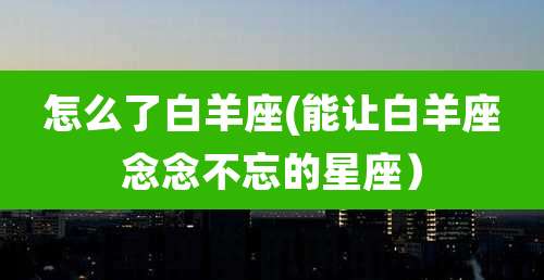 怎么了白羊座(能让白羊座念念不忘的星座)