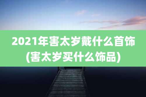2021年害太岁戴什么首饰(害太岁买什么饰品)