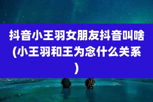 抖音小王羽女朋友抖音叫啥(小王羽和王为念什么关系)