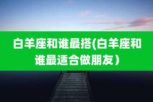 白羊座和谁最搭(白羊座和谁最适合做朋友）