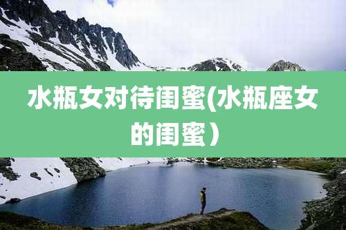 水瓶女对待闺蜜(水瓶座女的闺蜜)