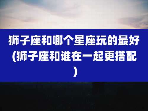 狮子座和哪个星座玩的最好(狮子座和谁在一起更搭配)