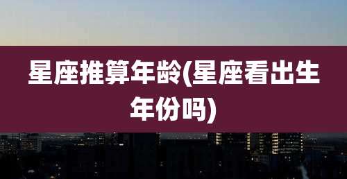 星座推算年龄(星座看出生年份吗)