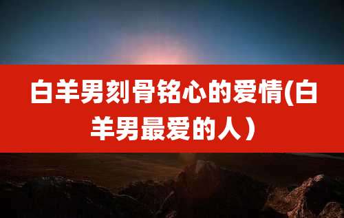 白羊男刻骨铭心的爱情(白羊男最爱的人)