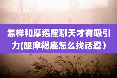 怎样和摩羯座聊天才有吸引力(跟摩羯座怎么找话题）