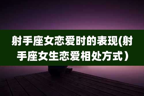 射手座女恋爱时的表现(射手座女生恋爱相处方式）