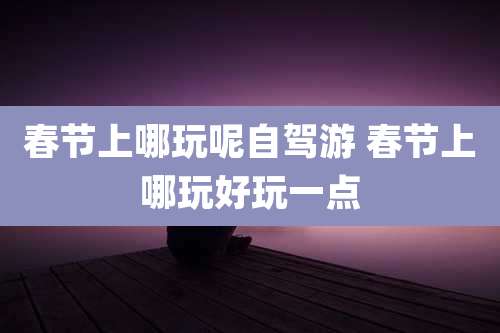 春节上哪玩呢自驾游 春节上哪玩好玩一点