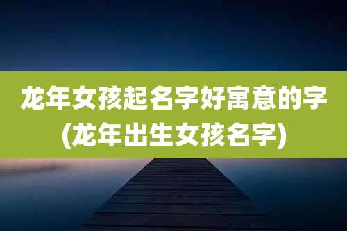 龙年女孩起名字好寓意的字(龙年出生女孩名字)