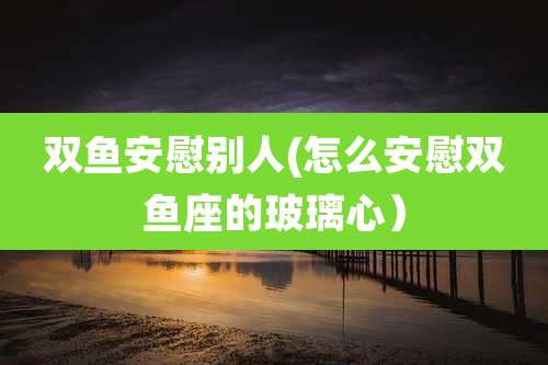 双鱼安慰别人(怎么安慰双鱼座的玻璃心）