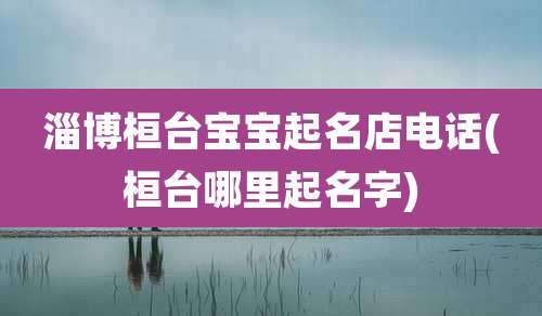 淄博桓台宝宝起名店电话(桓台哪里起名字)