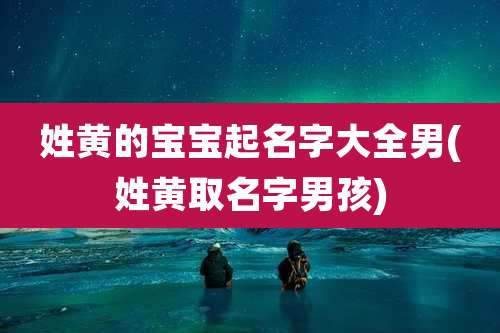 姓黄的宝宝起名字大全男(姓黄取名字男孩)