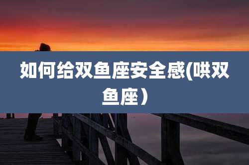 如何给双鱼座安全感(哄双鱼座）