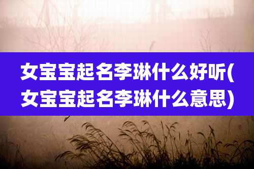 女宝宝起名李琳什么好听(女宝宝起名李琳什么意思)