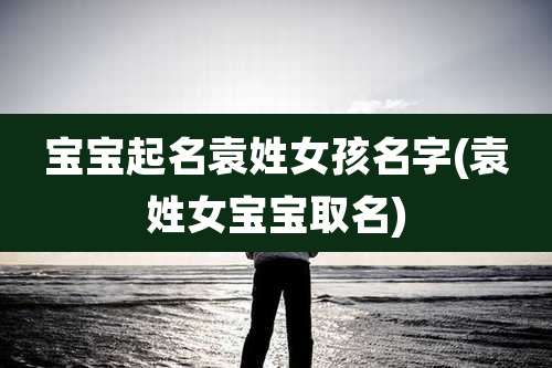 宝宝起名袁姓女孩名字(袁姓女宝宝取名)