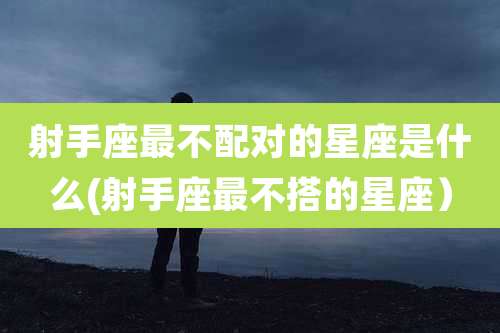 射手座最不配对的星座是什么(射手座最不搭的星座)