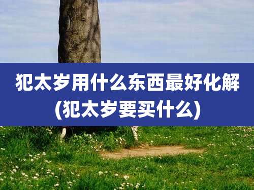 犯太岁用什么东西最好化解(犯太岁要买什么)