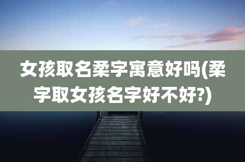 女孩取名柔字寓意好吗(柔字取女孩名字好不好?)