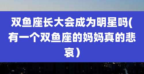 双鱼座长大会成为明星吗(有一个双鱼座的妈妈真的悲哀）