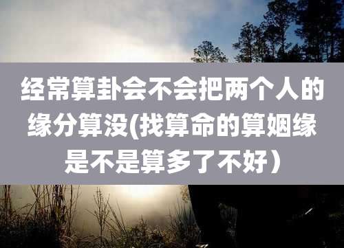 经常算卦会不会把两个人的缘分算没(找算命的算姻缘是不是算多了不好)