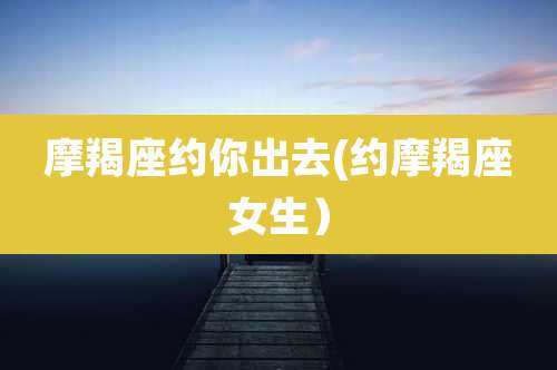 摩羯座约你出去(约摩羯座女生）