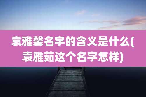 袁雅馨名字的含义是什么(袁雅茹这个名字怎样)