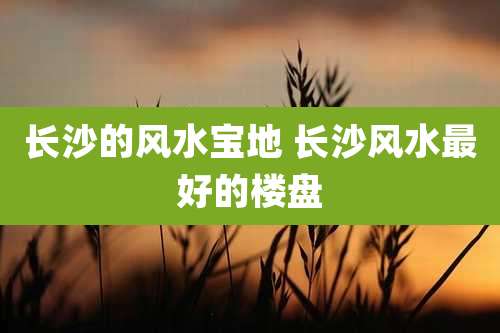 长沙的风水宝地 长沙风水最好的楼盘