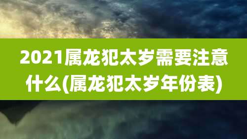2021属龙犯太岁需要注意什么(属龙犯太岁年份表)