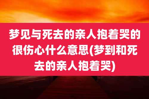 梦见与死去的亲人抱着哭的很伤心什么意思(梦到和死去的亲人抱着哭)