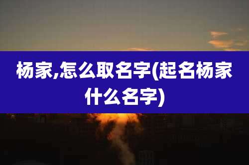 杨家,怎么取名字(起名杨家什么名字)