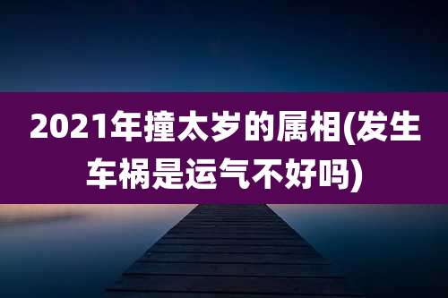 2021年撞太岁的属相(发生车祸是运气不好吗)