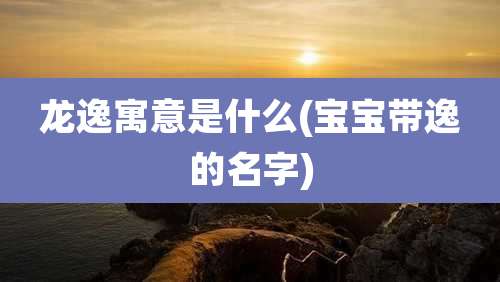 龙逸寓意是什么(宝宝带逸的名字)
