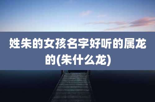 姓朱的女孩名字好听的属龙的(朱什么龙)