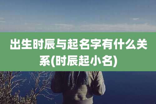 出生时辰与起名字有什么关系(时辰起小名)