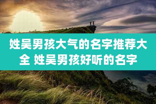 姓吴男孩大气的名字推荐大全 姓吴男孩好听的名字
