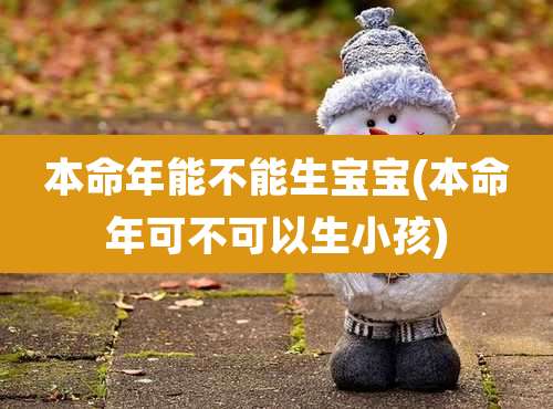 本命年能不能生宝宝(本命年可不可以生小孩)