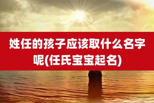 姓任的孩子应该取什么名字呢(任氏宝宝起名)