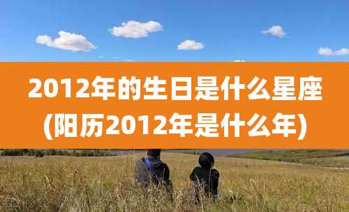 2012年的生日是什么星座(阳历2012年是什么年)