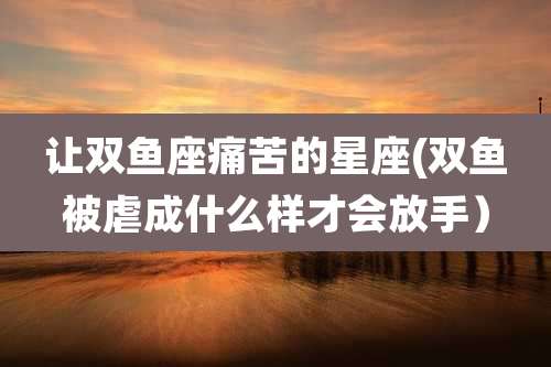 让双鱼座痛苦的星座(双鱼被虐成什么样才会放手）