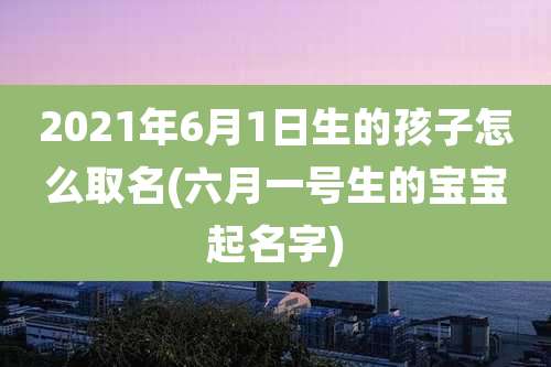 2021年6月1日生的孩子怎么取名(六月一号生的宝宝起名字)