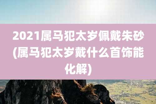 2021属马犯太岁佩戴朱砂(属马犯太岁戴什么首饰能化解)